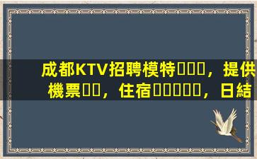 成都KTV招聘模特，提供機票，住宿，日結